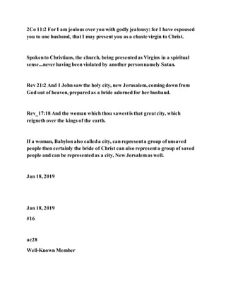 2Co 11:2 ForI am jealous over you with godly jealousy: for I have espoused
you to one husband, that I may present you as a chaste virgin to Christ.
Spokento Christians, the church, being presentedas Virgins in a spiritual
sense...neverhaving been violated by another personnamely Satan.
Rev 21:2 And I John saw the holy city, new Jerusalem, coming down from
God out of heaven, prepared as a bride adorned for her husband.
Rev_17:18 And the woman which thou sawestis that greatcity, which
reigneth over the kings of the earth.
If a woman, Babylon also calleda city, can representa group of unsaved
people then certainly the bride of Christ can also representa group of saved
people and can be representedas a city, New Jersalemas well.
Jan 18, 2019
Jan 18, 2019
#16
ac28
Well-Known Member
 