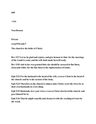 608
+134
Non-Denom
Private
ewq1938 said:↑
The church is the bride of Christ.
Rev 19:7 Let us be glad and rejoice, and give honour to him: for the marriage
of the Lamb is come, and his wife hath made herselfready.
Rev 19:8 And to her was granted that she should be arrayed in fine linen,
cleanand white: for the fine linen is the righteousness ofsaints.
Eph 5:23 For the husband is the head of the wife, even as Christ is the head of
the church: and he is the saviour of the body.
Eph 5:24 Therefore as the church is subject unto Christ, so let the wives be to
their own husbands in every thing.
Eph 5:25 Husbands, love your wives, even as Christ also loved the church, and
gave himself for it;
Eph 5:26 That he might sanctifyand cleanse it with the washing of waterby
the word,
 