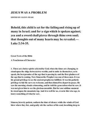 JESUS WAS A PROBLEM
EDITED BY GLENN PEASE
Behold, this child is set for the fallingand rising up of
many in Israel; and for a sign which is spoken against;
yea and a sword shall pierce through thine own soul;
that thoughts out of many hearts may be revealed.—
Luke 2:34-35.
GreatTexts of the Bible
A Touchstone ofCharacter
1. There are choice spirits selectedby God, when the times are changing, to
stand upon the ridge betweentwo worlds, and to unite in themselves, so to
speak, the bestpromise of the age that is passing by and the first gladness of
the age that is coming. Now Simeonthe Prophet was one of these men. It was
his proud privilege to see the ancient prophecies fulfilled. It was his pathetic
privilege to bid the new era welcome, and then himself to depart in peace. He
saw the morning clouds crimsoning, and he told his generationwhat he saw. It
was not given him to see the glorious noontide. But for one sublime moment
he stood upon the mountain top. And it is well for us, evenin this wise age, to
know something of what he saw.
Simeon, bravely patient, outlasts the time of silence:while the winds of God
blow where they list, and gently stir the surface of his soul, breathing deep to
 