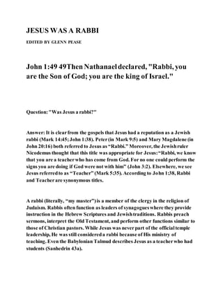 JESUS WAS A RABBI
EDITED BY GLENN PEASE
John 1:49 49ThenNathanaeldeclared, "Rabbi, you
are the Son of God; you are the king of Israel."
Question:"Was Jesus a rabbi?"
Answer: It is clearfrom the gospels that Jesus had a reputation as a Jewish
rabbi (Mark 14:45;John 1:38). Peter(in Mark 9:5) and Mary Magdalene (in
John 20:16) both referred to Jesus as “Rabbi.” Moreover, the Jewishruler
Nicodemus thought that this title was appropriate for Jesus:“Rabbi, we know
that you are a teacherwho has come from God. For no one could perform the
signs you are doing if God were not with him” (John 3:2). Elsewhere, we see
Jesus referredto as “Teacher” (Mark 5:35). According to John 1:38, Rabbi
and Teacherare synonymous titles.
A rabbi (literally, “my master”)is a member of the clergy in the religion of
Judaism. Rabbis often function as leaders of synagogueswhere they provide
instruction in the Hebrew Scriptures and Jewishtraditions. Rabbis preach
sermons, interpret the Old Testament, and perform other functions similar to
those of Christian pastors. While Jesus was neverpart of the officialtemple
leadership, He was still considereda rabbi because of His ministry of
teaching. Even the Babylonian Talmud describes Jesus as a teacherwho had
students (Sanhedrin 43a).
 