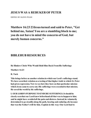 JESUS WAS A REBUKER OF PETER
EDITED BY GLENN PEASE
Matthew 16:23 23Jesusturned and said to Peter, "Get
behind me, Satan!You are a stumbling block to me;
you do not have in mind the concerns of God, but
merely human concerns."
BIBLEHUB RESOURCES
He Hinders Christ Who Would Hold Him Back FromHis Sufferings
Matthew 16:23
R. Tuck
This brings before us another relation in which our Lord's sufferings stand.
We have seentheir relation as a testing of that higher truth to which St. Peter
had given expression. Now we see how they bore on that particular mission
which Jesus came to carry out. His sufferings were essentialto that mission.
He saved the world by his sufferings.
I. OUR LORD'S PURPOSE TO ENDURE SUFFERINGS. It should be
clearly seenthat our Lord knew beforehand all that was to happen to him;
and he might have avoidedall the pain and distress. Instead, he voluntarily
determined to go steadilyalong the path, bearing and enduring all, because
that was the Father's will for him. Explain in this way: Our Lord had to
 