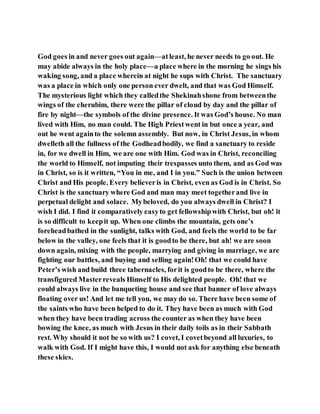 God goes in and never goes out again—atleast, he never needs to go out. He
may abide always in the holy place—a place where in the morning he sings his
waking song, and a place wherein at night he sups with Christ. The sanctuary
was a place in which only one person ever dwelt, and that was God Himself.
The mysterious light which they calledthe Shekinahshone from betweenthe
wings of the cherubim, there were the pillar of cloud by day and the pillar of
fire by night—the symbols of the divine presence. It was God’s house. No man
lived with Him, no man could. The High Priestwent in but once a year, and
out he went againto the solemn assembly. But now, in Christ Jesus, in whom
dwelleth all the fullness of the Godheadbodily, we find a sanctuary to reside
in, for we dwell in Him, we are one with Him. God was in Christ, reconciling
the world to Himself, not imputing their trespasses unto them, and as God was
in Christ, so is it written, “You in me, and I in you.” Such is the union between
Christ and His people. Every believeris in Christ, even as God is in Christ. So
Christ is the sanctuary where God and man may meet togetherand live in
perpetual delight and solace. Mybeloved, do you always dwell in Christ? I
wish I did. I find it comparatively easyto get fellowshipwith Christ, but oh! it
is so difficult to keepit up. When one climbs the mountain, gets one’s
foreheadbathed in the sunlight, talks with God, and feels the world to be far
below in the valley, one feels that it is goodto be there, but ah! we are soon
down again, mixing with the people, marrying and giving in marriage, we are
fighting our battles, and buying and selling again!Oh! that we could have
Peter’s wish and build three tabernacles, forit is goodto be there, where the
transfigured Masterreveals Himself to His delighted people. Oh! that we
could always live in the banqueting house and see that banner of love always
floating over us! And let me tell you, we may do so. There have been some of
the saints who have been helped to do it. They have been as much with God
when they have been trading across the counter as when they have been
bowing the knee, as much with Jesus in their daily toils as in their Sabbath
rest. Why should it not be so with us? I covet, I covetbeyond all luxuries, to
walk with God. If I might have this, I would not ask for anything else beneath
these skies.
 