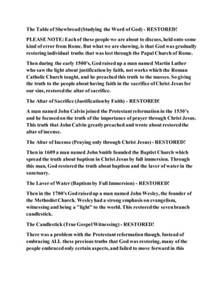 The Table of Shewbread(Studying the Word of God) - RESTORED!
PLEASE NOTE:Eachof these people we are about to discuss, held onto some
kind of error from Rome. But what we are showing, is that God was gradually
restoring individual truths that was lost through the Papal Church of Rome.
Then during the early 1500's, Godraisedup a man named Martin Luther
who saw the light about justification by faith, not works which the Roman
Catholic Church taught, and he preached this truth to the masses. So giving
the truth to the people about having faith in the sacrifice ofChrist Jesus for
our sins, restoredthe altar of sacrifice.
The Altar of Sacrifice (Justificationby Faith) - RESTORED!
A man named John Calvin joined the Protestantreformation in the 1530's
and he focusedon the truth of the importance of prayer through Christ Jesus.
This truth that John Calvin greatlypreached and wrote about restoredthe
altar of incense.
The Altar of Incense (Praying only through Christ Jesus) - RESTORED!
Then in 1609 a man named John Smith founded the Baptist Church which
spread the truth about baptism in Christ Jesus by full immersion. Through
this man, God restoredthe truth about baptism and the laver of waterin the
sanctuary.
The Laver of Water (Baptism by Full Immersion) - RESTORED!
Then in the 1700's Godraisedup a man named John Wesley, the founder of
the MethodistChurch. Wesleyhad a strong emphasis on evangelism,
witnessing and being a "light" to the world. This restoredthe sevenbranch
candlestick.
The Candlestick (True GospelWitnessing) - RESTORED!
There was a problem with the Protestantreformation though. Instead of
embracing ALL these precious truths that God was restoring, many of the
people embracedonly certain aspects,and failed to move forward in this
 