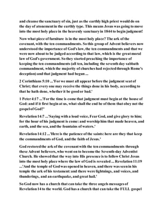 and cleanse the sanctuary of sin, just as the earthly high priest would do on
the day of atonementin the earthly type. This means Jesus was going to move
into the most holy place in the heavenly sanctuaryin 1844 to begin judgment!
Now what piece of furniture is in the most holy place? The ark of the
covenant, with the ten commandments. So this group of Advent believers now
understood the importance of God's law, the ten commandments and that we
were now about to be judged according to that law, which is the greatmoral
law of God's government. So they started preaching the importance of
keeping the ten commandments (all ten, including the seventh day sabbath
commandment, which the majority of churches had rejectedthrough Rome's
deception) and that judgment had begun ...
2 Corinthians 5:10 ...'Forwe must all appear before the judgment seatof
Christ; that every one may receive the things done in his body, according to
that he hath done, whether it be goodor bad.'
1 Peter4:17 ...'Forthe time is come that judgment must begin at the house of
God: and if it first begin at us, what shall the end be of them that obey not the
gospelof God?'
Revelation14:7 ...'Saying with a loud voice, FearGod, and give glory to him;
for the hour of his judgment is come: and worship him that made heaven, and
earth, and the sea, and the fountains of waters.'
Revelation14:12 ...'Here is the patience of the saints:here are they that keep
the commandments of God, and the faith of Jesus.'
God restoredthe ark of the covenantwith the ten commandments through
these Advent believers, who went on to become the Seventh-day Adventist
Church. He showedthat the way into His presence is to follow Christ Jesus
into the most holy place where the law of God is revealed ... Revelation11:19
...'And the temple of Godwas opened in heaven, and there was seenin his
temple the ark of his testament:and there were lightnings, and voices, and
thunderings, and an earthquake, and great hail.'
So God now has a church that can take the three angels messagesof
Revelation14 to the world. God has a church that can take the FULL gospel
 