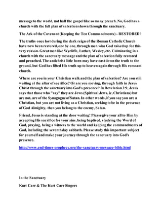 messageto the world, not half the gospellike so many preach. No, God has a
church with the full plan of salvationshown through the sanctuary.
The Ark of the Covenant (Keeping the Ten Commandments) - RESTORED!
The truths once lost during the dark reign of the Roman Catholic Church
have now been restored, one by one, through men who God raisedup for this
very reason. Greatmen like Wycliffe, Luther, Wesley, etc. Culminating in a
church with the sanctuary messageand the plan of salvation fully restored
and preached. The antichrist little horn may have castdown the truth to the
ground, but God has lifted His truth up to heaven againthrough His remnant
church.
Where are you in your Christian walk and the plan of salvation? Are you still
waiting at the altar of sacrifice? Orare you moving, through faith in Jesus
Christ through the sanctuary into God's presence? In Revelation3:9, Jesus
says that those who "say" they are Jews (Spiritual Jews, ie, Christians) but
are not, are of the Synagogue ofSatan. In other words, if you sayyou are a
Christian, but you are not living as a Christian, seeking to be in the presence
of God Almighty, then you belong to the enemy, Satan.
Friend, Jesus is standing at the door waiting! Pleasegive your all to Him by
accepting His sacrifice for your sins, being baptised, studying the Word of
God, praying, being a witness to the world and keeping the commandments of
God, including the seventhday sabbath. Please study this important subject
for yourself and make your journey through the sanctuary into God's
presence.
http://www.end-times-prophecy.org/the-sanctuary-message-bible.html
In the Sanctuary
Kurt Carr & The Kurt Carr Singers
 