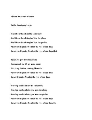 Album Awesome Wonder
In the Sanctuary Lyrics
We lift our hands in the sanctuary
We lift our hands to give You the glory
We lift our hands to give You the praise
And we will praise You for the rest of our days
Yes, we will praise You for the rest of our days (2x)
Jesus, we give You the praise
Emmanuel, we lift up Your name
Heavenly Father, coming Messiah
And we will praise You for the rest of our days
Yes, will praise You for the rest of our days
We clap our hands in the sanctuary
We clap our hands to give You the glory
We clap our hands to give You the praise
And we will praise You for the rest of our days
Yes, we will praise You for the rest of our days(2x)
 