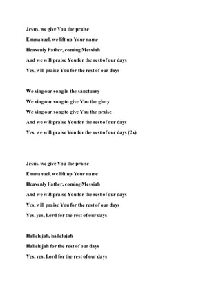 Jesus, we give You the praise
Emmanuel, we lift up Your name
Heavenly Father, coming Messiah
And we will praise You for the rest of our days
Yes, will praise You for the rest of our days
We sing our song in the sanctuary
We sing our song to give You the glory
We sing our song to give You the praise
And we will praise You for the rest of our days
Yes, we will praise You for the rest of our days (2x)
Jesus, we give You the praise
Emmanuel, we lift up Your name
Heavenly Father, coming Messiah
And we will praise You for the rest of our days
Yes, will praise You for the rest of our days
Yes, yes, Lord for the rest of our days
Hallelujah, hallelujah
Hallelujah for the rest of our days
Yes, yes, Lord for the rest of our days
 