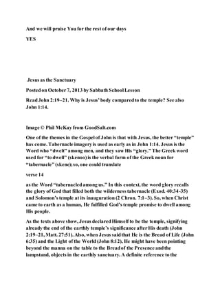 And we will praise You for the rest of our days
YES
Jesus as the Sanctuary
Postedon October7, 2013 by Sabbath SchoolLesson
ReadJohn 2:19–21. Why is Jesus’body comparedto the temple? See also
John 1:14.
Image © Phil McKay from GoodSalt.com
One of the themes in the Gospelof John is that with Jesus, the better “temple”
has come. Tabernacle imageryis used as early as in John 1:14. Jesus is the
Word who “dwelt” among men, and they saw His “glory.” The Greek word
used for “to dwell” (skenoo)is the verbal form of the Greek noun for
“tabernacle” (skene);so, one could translate
verse 14
as the Word “tabernacledamong us.” In this context, the word glory recalls
the glory of God that filled both the wilderness tabernacle (Exod. 40:34-35)
and Solomon’s temple at its inauguration (2 Chron. 7:1–3). So, when Christ
came to earth as a human, He fulfilled God’s temple promise to dwell among
His people.
As the texts above show, Jesus declaredHimself to be the temple, signifying
already the end of the earthly temple’s significance afterHis death (John
2:19–21, Matt. 27:51). Also, when Jesus saidthat He is the Bread of Life (John
6:35) and the Light of the World (John 8:12), He might have been pointing
beyond the manna on the table to the Breadof the Presence andthe
lampstand, objects in the earthly sanctuary. A definite reference to the
 