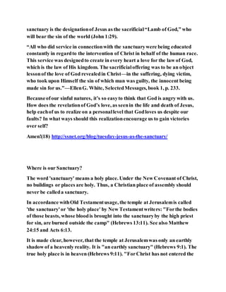 sanctuary is the designationof Jesus as the sacrificial“Lamb of God,” who
will bear the sin of the world (John 1:29).
“All who did service in connectionwith the sanctuarywere being educated
constantly in regardto the intervention of Christ in behalf of the human race.
This service was designedto create in every heart a love for the law of God,
which is the law of His kingdom. The sacrificialoffering was to be an object
lessonof the love of God revealedin Christ—in the suffering, dying victim,
who took upon Himself the sin of which man was guilty, the innocent being
made sin for us.”—EllenG. White, SelectedMessages, book 1, p. 233.
Becauseofour sinful natures, it’s so easyto think that God is angry with us.
How does the revelationof God’s love, as seenin the life and death of Jesus,
help eachof us to realize on a personallevel that Godloves us despite our
faults? In what ways should this realizationencourage us to gain victories
over self?
Amen!(18) http://ssnet.org/blog/tuesday-jesus-as-the-sanctuary/
Where is our Sanctuary?
The word 'sanctuary' means a holy place. Under the New Covenant of Christ,
no buildings or places are holy. Thus, a Christian place of assembly should
never be calleda sanctuary.
In accordance withOld Testamentusage, the temple at Jerusalemis called
'the sanctuary'or 'the holy place' by New Testamentwriters: "Forthe bodies
of those beasts, whose bloodis brought into the sanctuaryby the high priest
for sin, are burned outside the camp" (Hebrews 13:11). See also Matthew
24:15 and Acts 6:13.
It is made clear, however, that the temple at Jerusalemwas only an earthly
shadow of a heavenly reality. It is "an earthly sanctuary" (Hebrews 9:1). The
true holy place is in heaven (Hebrews 9:11). "ForChrist has not entered the
 