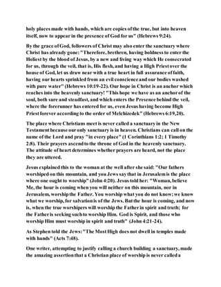 holy places made with hands, which are copies ofthe true, but into heaven
itself, now to appear in the presence of God for us" (Hebrews 9:24).
By the grace ofGod, followers of Christ may also enter the sanctuary where
Christ has already gone:"Therefore, brethren, having boldness to enter the
Holiest by the blood of Jesus, by a new and living way which He consecrated
for us, through the veil, that is, His flesh, and having a High Priestover the
house of God, let us draw near with a true heart in full assurance offaith,
having our hearts sprinkled from an evil conscienceand our bodies washed
with pure water" (Hebrews 10:19-22). Our hope in Christ is an anchor which
reaches into the heavenly sanctuary! "This hope we have as an anchorof the
soul, both sure and steadfast, and which enters the Presence behind the veil,
where the forerunner has entered for us, even Jesus having become High
Priestforever according to the order of Melchizedek" (Hebrews 6:19,20).
The place where Christians meet is never called a sanctuaryin the New
Testamentbecause ouronly sanctuary is in heaven. Christians can call on the
name of the Lord and pray "in every place" (1 Corinthians 1:2; 1 Timothy
2:8). Their prayers ascendto the throne of God in the heavenly sanctuary.
The attitude of heart determines whether prayers are heard, not the place
they are uttered.
Jesus explained this to the woman at the well after she said: "Our fathers
worshiped on this mountain, and you Jews saythat in Jerusalemis the place
where one ought to worship" (John 4:20). Jesus told her: "Woman, believe
Me, the hour is coming when you will neither on this mountain, nor in
Jerusalem, worshipthe Father. You worship what you do not know;we know
what we worship, for salvationis of the Jews. Butthe hour is coming, and now
is, when the true worshipers will worship the Fatherin spirit and truth; for
the Fatheris seeking suchto worship Him. God is Spirit, and those who
worship Him must worship in spirit and truth" (John 4:21-24).
As Stephen told the Jews:"The MostHigh does not dwell in temples made
with hands" (Acts 7:48).
One writer, attempting to justify calling a church building a sanctuary, made
the amazing assertionthat a Christian place of worship is never calleda
 