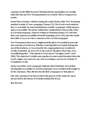 sanctuary in the Bible because Christians had no specialplace to worship
until after the lastNew Testamentbook was written! This is wrong on two
counts.
In the letter of James, which is among the earlier books ofthe New Testament,
mention is made of 'your synagogue'(James 2:2). The Greek wordrendered
here as 'assembly' in some translations is actually 'synagogue'which means a
'place of assembly'. Do not be confusedby commentators who say this refers
to a Jewishsynagogue. Jamesis writing to Christians (James 2:1) who had
their own separate assemblies from the beginning (Acts 2:42) and who would
have little to say as to where someone satin a Jewishsynagogue!
New Testamentwriters never emphasized the place of assemblybecause the
true sanctuaryis in heaven. Whether a meeting hall was rented, belongedto
one of the brethren, or was ownedby the congregationis not considered
worthy of mention. In Acts 4:31 we do read of "the place where they were
assembledtogether." The church at Troas met in "an upper room" (Acts
20:8). The church at Corinth came togetherat some central locationwhere the
Lord's supper was eaten, for any who were hungry were to eat 'at home' (1
Corinthians 11:34).
James'use of the word 'synagogue'indicates that Christians viewed their
meeting places as similar to Jewishsynagogues. Jewsconsideredthe temple to
be the sanctuary. They did not classifytheir synagogues as 'holy places'.
Our only sanctuaryis in heavenwhere the prayers of the saints rise up as
incense before the throne of God (Revelation5:8; 8:3,4).
Roy Davison
 
