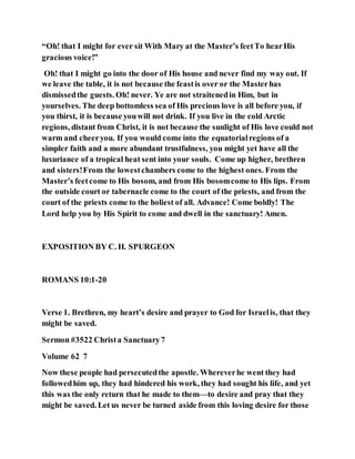 “Oh! that I might for ever sit With Mary at the Master’s feetTo hearHis
gracious voice!”
Oh! that I might go into the door of His house and never find my way out. If
we leave the table, it is not because the feastis over or the Masterhas
dismissedthe guests. Oh! never. Ye are not straitenedin Him, but in
yourselves. The deep bottomless sea of His precious love is all before you, if
you thirst, it is because youwill not drink. If you live in the cold Arctic
regions, distant from Christ, it is not because the sunlight of His love could not
warm and cheeryou. If you would come into the equatorialregions of a
simpler faith and a more abundant trustfulness, you might yet have all the
luxuriance of a tropical heat sent into your souls. Come up higher, brethren
and sisters!From the lowestchambers come to the highest ones. From the
Master’s feetcome to His bosom, and from His bosomcome to His lips. From
the outside court or tabernacle come to the court of the priests, and from the
court of the priests come to the holiest of all. Advance! Come boldly! The
Lord help you by His Spirit to come and dwell in the sanctuary! Amen.
EXPOSITION BY C. H. SPURGEON
ROMANS 10:1-20
Verse 1. Brethren, my heart’s desire and prayer to God for Israelis, that they
might be saved.
Sermon #3522 Christa Sanctuary7
Volume 62 7
Now these people had persecutedthe apostle. Whereverhe went they had
followedhim up, they had hindered his work, they had sought his life, and yet
this was the only return that he made to them—to desire and pray that they
might be saved. Let us never be turned aside from this loving desire for those
 