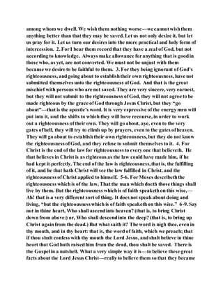 among whom we dwell. We wish them nothing worse—wecannotwishthem
anything better than that they may be saved. Let us not only desire it, but let
us pray for it. Let us turn our desires into the more practical and holy form of
intercession. 2. ForI bear them recordthat they have a zeal of God, but not
according to knowledge. Always make allowance foranything that is goodin
those who, as yet, are not converted. We must not be unjust with them
because we desire to be faithful to them. 3. For they being ignorant of God’s
righteousness, andgoing about to establishtheir own righteousness, have not
submitted themselves unto the righteousness ofGod. And that is the great
mischief with persons who are not saved. They are very sincere, very earnest,
but they will not submit to the righteousness ofGod, they will not agree to be
made righteous by the grace ofGod through Jesus Christ, but they “go
about”—that is the apostle’s word. It is very expressive of the energymen will
put into it, and the shifts to which they will have recourse, in order to work
out a righteousness oftheir own. They will go about, aye, even to the very
gates ofhell, they will try to climb up by prayers, even to the gates ofheaven.
They will go about to establishtheir own righteousness,but they do not know
the righteousnessofGod, and they refuse to submit themselves to it. 4. For
Christ is the end of the law for righteousness to every one that believeth. He
that believes in Christ is as righteous as the law could have made him, if he
had kept it perfectly. The end of the law is righteousness,that is, the fulfilling
of it, and he that hath Christ will see the law fulfilled in Christ, and the
righteousness ofChrist applied to himself. 5-6. ForMoses describeththe
righteousness whichis of the law, That the man which doeth those things shall
live by them. But the righteousness whichis of faith speakethon this wise,—
Ah! that is a very different sort of thing. It does not speak about doing and
living, “but the righteousnesswhich is of faith speakethon this wise.” 6-9. Say
not in thine heart, Who shall ascendinto heaven? (that is, to bring Christ
down from above:) or, Who shall descendinto the deep? (that is, to bring up
Christ againfrom the dead.) But what saith it? The word is nigh thee, even in
thy mouth, and in thy heart: that is, the word of faith, which we preach; that
if thou shalt confess with thy mouth the Lord Jesus, andshalt believe in thine
heart that God hath raisedhim from the dead, thou shalt be saved. There is
the Gospelin a nutshell. What a very simple way it is—to believe these great
facts about the Lord Jesus Christ—reallyto believe them so that they became
 