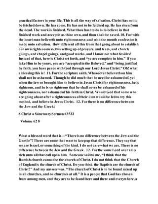 practicalfactors in your life. This is all the way of salvation. Christ has not to
be fetched down. He has come. He has not to be fetched up. He has risen from
the dead. The work is finished. What thou hast to do is to believe in that
finished work and acceptit as thine own, and thou shalt be saved. 10. Forwith
the heart man believeth unto righteousness;and with the month confessionis
made unto salvation. How different all this from that going about to establish
our own righteousness, this setting up of prayers, and tears, and church
goings, and chapel goings, andgood works, andI know not what besides!
Instead of that, here is Christ set forth, and “ye are complete in him.” If you
take Him to be yours, you are “acceptedin the Beloved,” and “being justified
by faith, you have peace with God through our Lord Jesus Christ.” Oh! what
a blessing this is! 11. Forthe scripture saith, Whosoeverbelievethon him
shall not be ashamed. Though he did much that he need be ashamed of, yet
when the law so brought him to believe in Jesus Christfor righteousness,he is
righteous, and he is so righteous that he shall never be ashamedof his
righteousness, norashamedof his faith in Christ. Would God that some who
are going about after a righteousness oftheir own would be led to try this
method, and believe in Jesus Christ. 12. Forthere is no difference between
the Jew and the Greek:
8 Christ a SanctuarySermon #3522
Volume 62 8
What a blessedword that is—“There is no difference betweenthe Jew and the
Gentile”!There are some that want to keepup that difference. They say that
we are Israel, or something of the kind. I do not care what we are. There is no
difference betweenthe Jew and the Greek. 12. Forthe same Lord overall is
rich unto all that call upon him. Someone saidto me, “I think that the
Romish church cannotbe the church of Christ. I do not think that the Church
of England is the church of Christ. Do you think the Baptists are the church of
Christ?” And my answerwas, “The church of Christ is to be found mixed up
in all churches, and no churches at all.” It is a people that God has chosen
from among men, and they are to be found here and there and everywhere, a
 