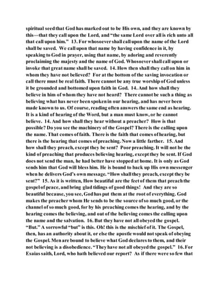 spiritual seedthat God has marked out to be His own, and they are known by
this—that they call upon the Lord, and “the same Lord over all is rich unto all
that call upon him.” 13. For whosoevershallcallupon the name of the Lord
shall be saved. We callupon that name by having confidence in it, by
speaking to God in prayer, using that name, by adoring and reverently
proclaiming the majesty and the name of God. Whosoevershallcall upon or
invoke that great name shall be saved. 14. How then shall they callon him in
whom they have not believed? For at the bottom of the saving invocation or
call there must be real faith. There cannot be any true worship of God unless
it be grounded and bottomed upon faith in God. 14. And how shall they
believe in him of whom they have not heard? There cannotbe such a thing as
believing what has never been spokenin our hearing, and has never been
made known to us. Of course, reading often answers the same end as hearing.
It is a kind of hearing of the Word, but a man must know, or he cannot
believe. 14. And how shall they hear without a preacher? How is that
possible? Do you see the machinery of the Gospel? There is the calling upon
the name. That comes offaith. There is the faith that comes ofhearing, but
there is the hearing that comes ofpreaching. Now a little farther. 15. And
how shall they preach, except they be sent? Poorpreaching. It will not be the
kind of preaching that produces believing hearing, exceptthey be sent. If God
does not send the man, he had better have stopped at home. It is only as God
sends him that God will bless him. He is bound to back up His own messenger
when he delivers God’s own message. “How shallthey preach, except they be
sent?” 15. As it is written, How beautiful are the feetof them that preachthe
gospelof peace, andbring glad tidings of good things! And they are so
beautiful because, you see, Godhas put them at the root of everything. God
makes the preacherwhom He sends to be the source ofso much good, or the
channel of so much good, for by his preaching comes the hearing, and by the
hearing comes the believing, and out of the believing comes the calling upon
the name and the salvation. 16. But they have not all obeyed the gospel.
“But.” A sorrowful “but” is this. Oh! this is the mischief of it. The Gospel,
then, has an authority about it, or else the apostle would not speak of obeying
the Gospel. Menare bound to believe what God declares to them, and their
not believing is a disobedience. “Theyhave not all obeyedthe gospel.” 16.For
Esaias saith, Lord, who hath believed our report? As if there were so few that
 