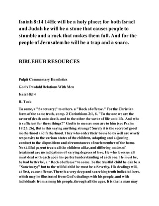 Isaiah8:14 14He will be a holy place; for both Israel
and Judah he will be a stone that causes people to
stumble and a rock that makes them fall. And for the
people of Jerusalemhe will be a trap and a snare.
BIBLEHUB RESOURCES
Pulpit Commentary Homiletics
God's TwofoldRelations With Men
Isaiah8:14
R. Tuck
To some, a "Sanctuary;" to others. a "Rock ofoffense." Forthe Christian
form of the same truth, comp. 2 Corinthians 2:1, 6. "To the one we are the
savorof death unto death, and to the other the savorof life unto life. And who
is sufficient for these things?" God is to men as men are to him (see Psalm
18:25, 26), But is this saying anything strange? Surelyit is the secretofgood
motherhood and fatherhood. They who order their households well are wisely
responsive to the various states of the children, adapting and adjusting
conduct to the dispositions and circumstances ofeachmember of the home.
No skillful parent treats all the children alike, and differing modes of
treatment are no indications of varying degrees oflove. He who loves us all
must deal with eachupon his perfectunderstanding of eachone. He must be,
he had better be, a "Rockofoffense" to some. To the trustful child he canbe a
"Sanctuary;" but to the willful child he must be a Severity. His dealings will,
at first, cause offense. There is a very deep and searching truth indicated here,
which may be illustrated from God's dealings with his people, and with
individuals from among his people, through all the ages. It is that a man may
 