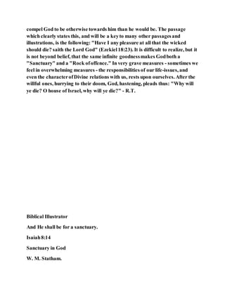 compel God to be otherwise towards him than he would be. The passage
which clearly states this, and will be a keyto many other passagesand
illustrations, is the following: "Have I any pleasure at all that the wicked
should die? saith the Lord God" (Ezekiel18:23). It is difficult to realize, but it
is not beyond belief, that the same infinite goodnessmakes Godboth a
"Sanctuary" and a "Rock ofoffence." In very grave measures - sometimes we
feel in overwhelming measures - the responsibilities of our life-issues, and
even the characterofDivine relations with us, rests upon ourselves. After the
willful ones, hurrying to their doom, God, hastening, pleads thus: "Why will
ye die? O house of Israel, why will ye die?" - R.T.
Biblical Illustrator
And He shall be for a sanctuary.
Isaiah8:14
Sanctuary in God
W. M. Statham.
 