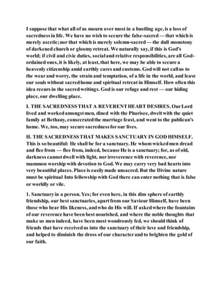 I suppose that what all of us mourn over most in a bustling age, is a loss of
sacrednessin life. We have no wish to secure the false-sacred— that which is
merely ascetic;nor that which is merely solemn-sacred— the dull monotony
of darkened church or gloomyretreat. We naturally say, if this is God's
world; if civil and civic duties, socialand relative responsibilities, are all God-
ordained ones, it is likely, at least, that here, we may be able to secure a
heavenly citizenship amid earthly cares and customs. Godwill not callus to
the wearand worry, the strain and temptation, of a life in the world, and leave
our souls without sacredhome and spiritual retreat in Himself. How often this
idea recurs in the sacredwritings. God is our refuge and rest — our hiding
place, our dwelling place.
I. THE SACREDNESSTHAT A REVERENTHEART DESIRES. OurLord
lived and workedamongstmen, dined with the Pharisee, dweltwith the quiet
family at Bethany, consecratedthe marriage feast, and went to the publican's
home. We, too, may secure sacrednessforour lives.
II. THE SACREDNESSTHAT MAKES SANCTUARY IN GOD HIMSELF.
This is so beautiful: He shall be for a sanctuary. He whom wickedmen dread
and flee from — flee from, indeed, because He is a sanctuary; for, as of old,
darkness cannotdwell with light, nor irreverence with reverence, nor
mammon worship with devotion to God. We may carry very bad hearts into
very beautiful places. Place is easilymade unsacred. But the Divine nature
must be spiritual Into fellowship with God there can enter nothing that is false
or worldly or vile.
1. Sanctuaryin a person. Yes; for even here, in this dim sphere of earthly
friendship, our best sanctuaries, apartfrom our Saviour Himself, have been
those who bear His likeness, andwho do His will. If askedwhere the fountains
of our reverence have been best nourished, and where the noble thoughts that
make us men indeed, have been most wondrously fed, we should think of
friends that have receivedus into the sanctuary of their love and friendship,
and helped to diminish the dross of our characterand to brighten the gold of
our faith.
 
