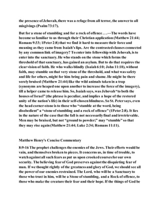 the presence ofJehovah, there was a refuge from all terror, the answerto all
misgivings (Psalm73:17).
But for a stone of stumbling and for a rock of offence . . .—The words have
become so familiar to us through their Christian application (Matthew 21:44;
Romans 9:33; 1Peter2:8) that we find it hard to measure their force and
meaning as they came from Isaiah’s lips. Are the contrastedclauses connected
by any common link of imagery? To enter into fellowship with Jehovah, is to
enter into the sanctuary. He who stands on the stone which forms the
threshold of that sanctuary, has gained an asylum. But to do that requires the
clearvision of faith. He who walks blindly (Isaiah6:10; John 11:10), without
faith, may stumble on that very stone of the threshold, and what was safety
and life for others, might for him bring pain and shame. He might be there
sorelybruised (Matthew 21:44)like the wild animals taken in a trap
(synonyms are heaped one upon another to increase the force of the imagery),
till a helper came to release him. So, Isaiah says, was Jehovah“to both the
houses of Israel” (the phrase is peculiar, and implies a hope of the restored
unity of the nation’s life) in their self-chosenblindness. So St. Petersays, even
the head corner-stone is to those who “stumble at the word, being
disobedient” a “stone of stumbling and a rock of offence” (1Peter2:8). It lies
in the nature of the case that the fall is not necessarilyfinal and irretrievable.
Men may be braised, but not “ground to powder;” may “stumble” so that
they may rise again(Matthew 21:44; Luke 2:34; Romans 11:11).
Matthew Henry's Concise Commentary
8:9-16 The prophet challenges the enemies of the Jews. Theirefforts would be
vain, and themselves broken to pieces. It concerns us, in time of trouble, to
watchagainstall such fears as put us upon crookedcoursesforour own
security. The believing fearof God preserves againstthe disquieting fear of
man. If we thought rightly of the greatnessand glory of God, we should see all
the powerof our enemies restrained. The Lord, who will be a Sanctuaryto
those who trust in him, will be a Stone of stumbling, and a Rock of offence, to
those who make the creature their fear and their hope. If the things of God be
 