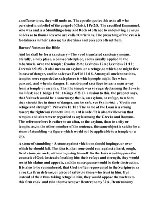 an offence to us, they will undo us. The apostle quotes this as to all who
persistedin unbelief of the gospelof Christ, 1Pe 2:8. The crucified Emmanuel,
who was and is a Stumbling-stone and Rock ofoffence to unbelieving Jews, is
no less so to thousands who are calledChristians. The preaching of the cross is
foolishness in their esteem;his doctrines and precepts offend them.
Barnes'Notes on the Bible
And he shall be for a sanctuary - The word translatedsanctuary means,
literally, a holy place, a consecratedplace, and is usually applied to the
tabernacle, or to the temple; Exodus 25:8; Leviticus 12:4; Leviticus 21:12;
Jeremiah51:51. It also means an asylum, or a refuge, to which one might flee
in case ofdanger, and be safe;see Ezekiel11:16. Among all ancient nations,
temples were regardedas safe places to which people might flee when
pursued, and when in danger. It was deemed sacrilege to teara man away
from a temple or an altar. That the temple was so regarded among the Jews is
manifest; see 1 Kings 1:50; 1 Kings 2:28. In allusion to this, the prophet says,
that Yahweh would be a sanctuary;that is, an asylum, or refuge, to whom
they should flee in times of danger, and be safe;see Psalm46:1 : 'God is our
refuge and strength;' Proverbs 18:10 : 'The name of the Loan is a strong
tower; the righteous runneth into it, and is safe.'It is also wellknown that
temples and altars were regardedas asyla among the Greeks andRomans.
The reference here is rather to an altar, as the asylum, than to a city or
temple; as, in the other member of the sentence, the same objectis saidto be a
stone of stumbling - a figure which would not be applicable to a temple or a
city.
A stone of stumbling - A stone againstwhich one should impinge, or over
which he should fall. The idea is, that none could run againsta hard, rough,
fixed stone, or rock, without injuring himself. So the Jews would oppose the
counsels ofGod; instead of making him their refuge and strength, they would
resisthis claims and appeals, and the consequencewould be their destruction.
It is also to be remembered, that God is often representedin the Scriptures as
a rock, a firm defense, orplace of safety, to those who trust in him. But
instead of their thus taking refuge in him, they would oppose themselves to
this firm rock, and ruin themselves;see Deuteronomy32:4, Deuteronomy
 