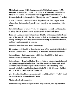 32:15, Deuteronomy32:18, Deuteronomy 32:30-31, Deuteronomy32:37;
Psalm19:14; Psalm28:1; Psalm 31:2, Psalm 31:8; Psalm41:2; Psalm42:9.
Many of the ancient Jewishcommentators applied this to the Messiah. -
Gesenius in loc. It is also applied to Christ in the New Testament, 1 Peter 2:8.
A rock of offence - A rock over which they should fall. The English word
offence, had that meaning formerly, and retains it in our translation of the
Bible.
To both the houses of Israel - To the two kingdoms of Judah and Israel;that
is, to the wickedportion of them, not to those who were truly pious.
For a gin - A net, or snare, to take birds. The idea is the same as in the former
part of the verse. By rejecting the counselof God; by despising his protection,
and by resisting his laws, they would be unexpectedly involved in difficulties,
as birds which are caught in a snare.
Jamieson-Fausset-BrownBible Commentary
14. sanctuary—inviolable asylum, like the altar of the temple (1Ki 1:50; 2:28;
Eze 11:16;compare Pr 18:10);namely, to those who fear and trust in Him.
but … offence—thatis, a rock over which they should fall to their hurt;
namely those who would not believe.
both … houses—Israeland Judah. Here again the prophecy expands beyond
the temporary application in Ahaz' time. The very stone, Immanuel, which
would have been a sanctuaryon belief, becomes a fatal stumbling-block
through unbelief. Jesus Christrefers to this in Mt 21:44. (Compare De 32:4,
15, 18, 30, 31, 37; Da 2:34; Ro 9:33; 1Pe 2:8).
gin—trap, in which birds are unexpectedly caught (Lu 21:35; 1Th 5:2). So at
the destructionof Jerusalemunder Titus.
Matthew Poole's Commentary
Your sanctuary; a sure refuge to all that truly fear him, and rely upon him.
 
