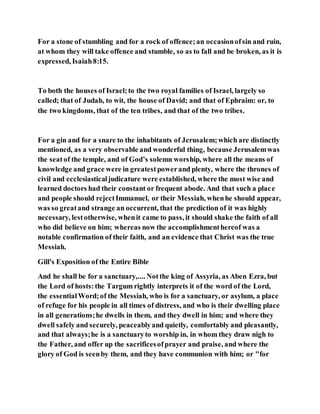 For a stone of stumbling and for a rock of offence;an occasionofsin and ruin,
at whom they will take offence and stumble, so as to fall and be broken, as it is
expressed, Isaiah8:15.
To both the houses of Israel;to the two royal families of Israel, largely so
called; that of Judah, to wit, the house of David; and that of Ephraim: or, to
the two kingdoms, that of the ten tribes, and that of the two tribes.
For a gin and for a snare to the inhabitants of Jerusalem;which are distinctly
mentioned, as a very observable and wonderful thing, because Jerusalemwas
the seatof the temple, and of God’s solemn worship, where all the means of
knowledge and grace were in greatestpowerand plenty, where the thrones of
civil and ecclesiasticaljudicature were established, where the most wise and
learned doctors had their constant or frequent abode. And that such a place
and people should rejectImmanuel, or their Messiah, whenhe should appear,
was so greatand strange an occurrent, that the prediction of it was highly
necessary, lestotherwise, whenit came to pass, it should shake the faith of all
who did believe on him; whereas now the accomplishmenthereof was a
notable confirmation of their faith, and an evidence that Christ was the true
Messiah.
Gill's Exposition of the Entire Bible
And he shall be for a sanctuary,.... Notthe king of Assyria, as Aben Ezra, but
the Lord of hosts:the Targum rightly interprets it of the word of the Lord,
the essentialWord;of the Messiah, who is for a sanctuary, or asylum, a place
of refuge for his people in all times of distress, and who is their dwelling place
in all generations;he dwells in them, and they dwell in him; and where they
dwell safely and securely, peaceablyand quietly, comfortably and pleasantly,
and that always;he is a sanctuaryto worship in, in whom they draw nigh to
the Father, and offer up the sacrificesofprayer and praise, and where the
glory of God is seenby them, and they have communion with him; or "for
 
