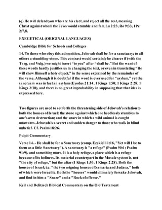 (q) He will defend you who are his elect, and reject all the rest, meaning
Christ againstwhom the Jews would stumble and fall, Lu 2:23, Ro 9:33, 1Pe
2:7,8.
EXEGETICAL(ORIGINAL LANGUAGES)
Cambridge Bible for Schools andColleges
14. To those who obey this admonition, Jehovahshall be for a sanctuary; to all
others a stumbling-stone. This contrastwould certainly be clearerif (with the
Targ. and Vulg.) we might insert “to you” after “shall be.” But the want of
these words hardly justifies us in changing the text, or even in translating “He
will shew Himself a holy object,” in the sense explained by the remainder of
the verse. Although it is doubtful if the word is ever used for “asylum,” yet the
sanctuary was in factan asylum (Exodus 21:14; 1 Kings 1:50; 1 Kings 2:28; 1
Kings 2:30), and there is no greatimprobability in supposing that that idea is
expressedhere.
Two figures are used to set forth the threatening side of Jehovah’s relationto
both the houses ofIsrael: the stone againstwhich one heedlesslystumbles to
one’s own destruction; and the snare in which a wild animal is caught
unawares. Jehovahis a secretand sudden danger to those who walk in blind
unbelief. Cf. Psalm18:26.
Pulpit Commentary
Verse 14. - He shall be for a Sanctuary(comp. Ezekiel11:16, "Yet will I be to
them as a little Sanctuary"). A sanctuary is "a refuge" (Psalm 90:1; Psalm
91:9), and something more. It is a holy refuge, a place which is a refuge
because ofits holiness. Its material counterpart in the Mosaic systemis, not
"the city of refuge," but the altar (1 Kings 1:50; 1 Kings 2:28). Both the
houses of Israel;i.e. "the two reigning houses ofSamaria and Judaea," both
of which were Israelite. Boththe "houses" wouldultimately forsake Jehovah,
and find in him a "Snare" and a "Rockofoffense."
Keil and DelitzschBiblical Commentary on the Old Testament
 