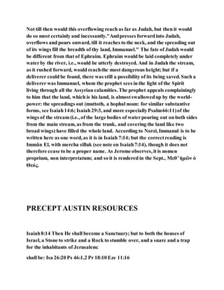 Not till then would this overflowing reach as far as Judah, but then it would
do so most certainly and incessantly."Andpresses forwardinto Judah,
overflows and pours onward, till it reaches to the neck, and the spreading out
of its wings fill the breadth of thy land, Immanuel." The fate of Judah would
be different from that of Ephraim. Ephraim would be laid completely under
waterby the river, i.e., would be utterly destroyed. And in Judah the stream,
as it rushed forward, would reachthe most dangerous height; but if a
deliverer could be found, there was still a possibility of its being saved. Such a
deliverer was Immanuel, whom the prophet sees in the light of the Spirit
living through all the Assyrian calamities. The prophet appeals complainingly
to him that the land, which is his land, is almostswallowedup by the world-
power: the spreadings out (muttoth, a hophal noun: for similar substantive
forms, see Isaiah14:6; Isaiah 29:3, and more especiallyPsalm66:11)of the
wings of the stream (i.e., of the large bodies of waterpouring out on both sides
from the main stream, as from the trunk, and covering the land like two
broad wings) have filled the whole land. According to Norzi, Immanul is to be
written here as one word, as it is in Isaiah 7:14; but the correctreading is
Immân El, with mercha silluk (see note on Isaiah7:14), though it does not
therefore cease to be a proper name. As Jerome observes, it is nomen
proprium, non interpretatum; and so it is rendered in the Sept., Μεθ ̓ ἡμῶν ὁ
Θεός.
PRECEPTAUSTIN RESOURCES
Isaiah8:14 Then He shall become a Sanctuary; but to both the houses of
Israel, a Stone to strike and a Rock to stumble over, and a snare and a trap
for the inhabitants of Jerusalem:
shall be: Isa 26:20 Ps 46:1,2 Pr 18:10 Eze 11:16
 