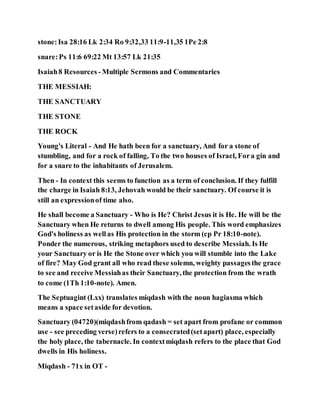 stone:Isa 28:16 Lk 2:34 Ro 9:32,33 11:9-11,35 1Pe 2:8
snare:Ps 11:6 69:22 Mt 13:57 Lk 21:35
Isaiah8 Resources - Multiple Sermons and Commentaries
THE MESSIAH:
THE SANCTUARY
THE STONE
THE ROCK
Young's Literal - And He hath been for a sanctuary, And for a stone of
stumbling, and for a rock of falling, To the two houses of Israel, Fora gin and
for a snare to the inhabitants of Jerusalem.
Then - In context this seems to function as a term of conclusion. If they fulfill
the charge in Isaiah 8:13, Jehovah would be their sanctuary. Of course it is
still an expressionof time also.
He shall become a Sanctuary - Who is He? Christ Jesus it is He. He will be the
Sanctuary when He returns to dwell among His people. This word emphasizes
God's holiness as well as His protection in the storm (cp Pr 18:10-note).
Ponder the numerous, striking metaphors used to describe Messiah. Is He
your Sanctuary or is He the Stone over which you will stumble into the Lake
of fire? May God grant all who read these solemn, weighty passagesthe grace
to see and receive Messiahas their Sanctuary, the protection from the wrath
to come (1Th 1:10-note). Amen.
The Septuagint (Lxx) translates miqdash with the noun hagiasma which
means a space setaside for devotion.
Sanctuary (04720)(miqdashfrom qadash = set apart from profane or common
use - see preceding verse)refers to a consecrated(setapart) place, especially
the holy place, the tabernacle. In contextmiqdash refers to the place that God
dwells in His holiness.
Miqdash - 71x in OT -
 