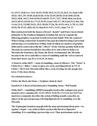 Ex 15:17; 25:8; Lev 12:4; 16:33;19:30; 20:3; 21:12, 23;26:2, 31; Num 3:38;
10:21;18:1, 29; 19:20;Josh24:26; 1Chr 22:19;28:10; 2Chr 20:8; 26:18;
29:21;30:8; 36:17;Neh 10:39;Ps 68:35;73:17; 74:7; 78:69;96:6; Isa 8:14;
16:12;60:13; 63:18;Jer 17:12;51:51; Lam 1:10; 2:7, 20; Ezek 5:11; 8:6; 9:6;
11:16;21:2; 23:38f;24:21; 25:3; 28:18;37:26, 28; 43:21;44:1, 5, 7ff, 11, 15f;
45:3f, 18;47:12; 48:8, 10, 21; Dan 8:11; 9:17; 11:31; Amos 7:9, 13
But (contrast)to both the houses of Israel - Isaiah7 and 8 have been related
primarily to the Southern Kingdom of Judah, but now he expands the
following prophecy to pertain to both Israeland Judah. Why the contrast?
What is being contrasted? Isaiah8:13 has just described treating God as holy
and having a reverential fear of Him, both of which are markers of genuine
faith and in context describe the "effects" ofone who has genuine faith in the
Messiah. In contrastIsaiahnow describes Jews who refuse to believe in
Messiah, the Sanctuary, the Stone, the Rock. So Immanuel, the Messiah,
became to the Jews andstill is a stone of stumbling until the veil is removed
from their heart. (cp 2Cor3:14,15, 16-note).
A Stone to strike (KJV = stone of stumbling, stone of offense) - The "Stone" is
Christ (Lxx = lithos = stone or piece of a rock, used figuratively in NT of
Christ = Mt 21:42). Messiahwill be like a rock of refuge for the people (Isa
8:14; 17:10; 26:4; 28:16).
See relatedresources:
Christ, the Rock, the Stone -- Scripture chain & chart
Isaiah8:14 A Rock ofSalvationand a Stumbling Stone - Wil Pounds
Strike (KJV = stumbling) (05063)(negeph)candescribe a plague (any great
natural evil or calamity) (Ex 12:13;30:12; Nu 8:19; 17:11,12;Jos 22:17)or
much less commonly describes the actionof falling usually causedby an
object, in the present passagereferring figuratively to stumbling over the
Messiah.
The Septuagint translates negephwith the noun proskomma (from prós = to,
against+ kopto = cut, strike)which can describe literal or figurative
stumbling. It is something a person trips over. Thus proskomma canbe an
 