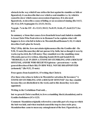 obstacle in the way which if one strikes his foot againsthe stumbles or falls or
figuratively it can describe that over which a soul stumbles i.e. by which is
causedto sin or which causes anoccasionofapostasy. It is also used
figuratively, to describe a cause offalling or an occasionof sinning (Ro 14:13,
20; 1Cor. 8:9; Septuagint: Ex 23:33;34:12).
Negeph- 7x in the OT - Ex 12:13;30:12; Nu 8:19; 16:46, 47; Josh22:17;Isa
8:14
In summary a Stone that causes Jews fromboth Israel and Judah to stumble
is Jesus Christ Who Paul refers to in Romans 9 as he explains what will
happen to Jews who fail to believe in Messiah(ReadRomans 9, 10, 11 which
describes God's plan for Israel).
Why? (Why did the Jews not attain righteousness like the Gentiles did - Ro
9:30, 31-note)Becausetheydid not pursue it by faith, but as though it were by
works (cp Isa 64:6, Ro 3:20-note). They stumbled over the stumbling stone
(Messiah), just as it is written, (Quoting Isaiah 28:16 and Isaiah8:14)
"BEHOLD, I LAY IN ZION A STONE OF STUMBLING AND A ROCK OF
OFFENSE, AND HE WHO BELIEVES (pisteuo - presenttense = as the
generaldirection of their life) IN HIM WILL NOT BE DISAPPOINTED
(ashamed)." (Ro 9:32, 33-note)
Peterquotes from Isaiah8:14, 15 writing that Christ is
(For those who refuse to believe in Messiahfor salvation, He becomes)"A
STONE OF STUMBLING AND A ROCKOF OFFENSE";for they stumble
because they are disobedient to the word, and to this doom they were also
appointed.
Writing to the Corinthians Paul said…
but we preach Christ crucified, to Jews a stumbling block (skandalon), and to
Gentiles foolishness (1Co 1:23)
Comment: Skandalonoriginally referred to a movable part of a trap on which
the bait was laid, and when touched causedthe trap to close onits prey.
Skandalonthus came to mean any entanglement of the foot. Figuratively, as
 
