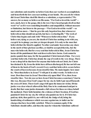 our substitute and stoodfor us before God, then our warfare is accomplished,
and henceforth the law canexact nothing at our hands. Do you ask for whom
did Jesus Christthus shed His blood as a substitute, a representative? We
answer, for as many as believe on His name. “ForGod so loved the world”—
now, mark, here is the gauge, this is the test. I have heard people dwell on that
word “so” as if it were something boundless and unqualified, without measure
or limitation, but listen to the passage—“ForGodso loved the world”—so
much and no more—“that he gave his only begottenSon, that whosoever
believeth on him should not perish, but have everlasting life.” The work of
Christ thus begins and ends with “Whosoeverbelievethon him.” If you
believe not, dying as you are, the death of Christ has nothing to do with you,
exceptit be to plunge you into yet deeperdespair. It is only to the man that
believeth that the blood is applied. No other soul under heavenhas any share
in the merit of that glorious sacrifice, orshall be acceptedthereby, but the
man who believeth. But for every soul that believeth in Him, Jesus Christ has
borne all the punishment that soul deservedto have borne. God cannotin
justice punish that man, for He has punished Christ instead of him. For every
soul that believeth, Christ has drunk the cup of wrath to the very dregs. There
is not a drop left in that bowl for anyone that believeth on Christ, for Christ
has drained it. By Jesus the debts have all been discharged, He has not left one
of them in the book of God’s record. Every soulthat believeth is secure before
the courts of heaven because Jesusstoodfor him. My main inquiry here must
be, “Dostthou believe in Jesus?”I will put it in other words. To believe is to
trust. Dostthou trust in Jesus? Dostthou rely upon Him? If so, then Jesus
stoodfor thee. Now do you see how Jesus Christ becomes a sanctuary? Just in
this way. Because Ifear God’s anger for my sin, by faith I put myself beneath
the cross ofChrist. There God’s angerfell upon the innocent victim. Divine
justice was clearwhen it allowedthe Holy One to be condemned and put to
death. But that same justice demands a full release forthose on whose behalf
He mediated. Their faith furnishes the evidence of their freedom. If God has
punished Christ for my sin, He will not also punish me for it. If Christ has
paid my debt, then paid it is, nor will God, the Judge of all, bring the
handwriting of ordinances which was once againstme, to indict me for
charges that have been fully satisfied. Where is common equity if the
Substitute should suffer, and then the man for whom the Substitute suffered
 