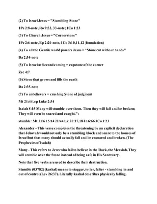 (2) To IsraelJesus = "Stumbling Stone"
1Pe 2:8-note, Ro 9:32, 33-note;1Co 1:23
(3) To Church Jesus = "Cornerstone"
1Pe 2:6-note, Ep 2:20-note, 1Co 3:10,11,12 (foundation)
(4) To all the Gentile world powers Jesus = "Stone cut without hands"
Da 2:34-note
(5) To Israelat Secondcoming = capstone of the corner
Zec 4:7
(6) Stone that grows and fills the earth
Da 2:35-note
(7) To unbelievers = crushing Stone of judgment
Mt 21:44, cp Luke 2:34
Isaiah8:15 Many will stumble over them. Then they will fall and be broken;
They will even be snared and caught.":
stumble: Mt 11:6 15:14 21:44 Lk 20:17,18 Jn6:66 1Co 1:23
Alexander - This verse completes the threatening by an explicit declaration
that Jehovahwould not only be a stumbling block and snare to the houses of
Israelbut that many should actually fall and be ensnared and broken. (The
Prophecies ofIsaiah)
Many - This refers to Jews who fail to believe in the Rock, the Messiah. They
will stumble over the Stone instead of being safe in His Sanctuary.
Note that five verbs are used to describe their destruction.
Stumble (03782)(kashal)means to stagger, totter, falter - stumbling in and
out of control (Lev 26:37). Literally kashaldescribes physicallyfalling.
 