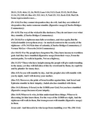 20:11;31:9; 46:6, 12, 16; 50:32;Lam 1:14; 5:13; Ezek 33:12;36:15;Dan
11:14, 19, 33ff, 41; Hos 4:5; 5:5; 14:1, 9; Nah 2:5; 3:3; Zech 12:8; Mal 2:8.
Some representative uses…
(Pr 4:16) Forthey cannot sleepunless they do evil; And they are robbed of
sleepunless they make someone stumble. (figurative usage)(Charles Bridges
Commentary)
(Pr 4:19) The wayof the wickedis like darkness;They do not know over what
they stumble. (Charles Bridges Commentary)
(Pr 24:16)For a righteous man falls seventimes, and rises again, But the
wickedstumble (sweepthem away - in marked contrastto the security of the
righteous - cf Ps 34:19)in time of calamity. (Charles Bridges Commentary; J
Vernon McGee = Proverbs 24:16 Commentary)
(Jer 18:15)‘For My people have forgotten Me, They burn incense to worthless
gods And they have stumbled (figurative usage)from their ways, From the
ancient paths, To walk in bypaths, Not on a highway,
(Da 11:33)“Those who have insight among the people will give understanding
to the many; yet they will fall (idea of die) by swordand by flame, by captivity
and by plunder for many days.
(Hos 4:5) So you will stumble by day, And the prophet also will stumble with
you by night; And I will destroy your mother.
(Hos 5:5) Moreover, the pride of Israeltestifies againsthim, And Israel and
Ephraim stumble in their iniquity; Judah also has stumbled with them.
(Hos 14:1) Return, O Israel, to the LORD your God, Foryou have stumbled
(figurative usage)becauseofyour iniquity.
(Hos 14:9) Whoeveris wise, lethim understand these things; Whoeveris
discerning, let him know them. Forthe ways of the LORD are right, And the
righteous will walk in them, But transgressors willstumble (figurative usage)
in them.
Jesus said- And blessedis he who keeps from stumbling over Me. (Mt 11:6)
 
