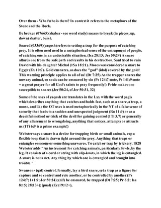 Over them - What/who is them? In contextit refers to the metaphors of the
Stone and the Rock.
Be broken (07665)(shabar- see word study) means to break (in pieces, up,
down) shatter, burst.
Snared (03369)(yaqosh)refers to setting a trap for the purpose of catching
prey. It is often used used in a metaphorical sense ofthe entrapment of people,
of catching one in an undesirable situation. (Isa 28:13; Jer50:24) A snare
allures one from the safe path and results in his destruction. Saul tried to ruin
David with his daughter Michal (1Sa 18:21). Moses wasconsidereda snare to
Egypt (Ex 10:7). Gold ensnares, as does the "god" (idol) coveredby the gold!
This warning principle applies to all of us! (Dt 7:25).As the trapper snares the
unwary animal, so souls canbe ensnaredby sin (Ps 124:7-note, Ps 141:9-note
= a greatprayer for all God's saints to pray frequently!) Pride makes one
susceptible to snares (Jer50:24, cf Jer 50:31, 32)
Some of the uses of yaqosh are translates in the Lxx with the word pagis
which describes anything that catches andholds fast, such as a snare, a trap, a
noose, and like the OT uses is used metaphorically in the NT of a false sense of
security that leads to a sudden and unexpected judgment (Ro 11:9) or as a
deceitful method or trick of the devil for gaining control(1Ti 3.7)or generally
of any allurement to wrongdoing, anything that entices, attempts or attracts
us (1Ti 6:9 is a prime example!)
Webstersays a snare is a device for trapping birds or small animals, espa
flexible loop that is drawn tight around the prey. Anything that traps or
entangles someone orsomething unawares. To catchor trap by trickery. 1828
Websteradds "An instrument for catching animals, particularly fowls, by the
leg. It consists ofa cord or string with slip-knots, in which the leg is entangled.
A snare is not a net. Any thing by which one is entangled and brought into
trouble."
Swanson- (qal) control, formally, lay a bird snare, seta trap as a figure for
capture and so control and rule another, or be controlled by another (Ps
124:7;141:9; Jer 50:24);(nif) be ensnared, be trapped (Dt 7:25; Pr 6:2; Isa
8:15; 28:13+);(pual) (Eccl9:12+),
 