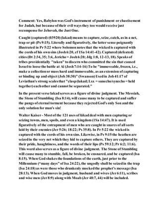 Comment: Yes, Babylon was God's instrument of punishment or chastisement
for Judah, but because oftheir evil ways they too would receive just
recompense for Jehovah, the Just One.
Caught (captured) (03920)(lakad)means to capture, seize, catch, as in a net,
trap or pit (Ps 9:15). Literally and figuratively, the latter sense poignantly
illustrated in Pr 5:22 where Solomonnotes that the wickedis captured with
the cords of his ownsins (Josh6:20, cf 1Sa 14:41-42). Captured(defeated)
cities (Dt 2:34, 35; 3:4, Jericho = Josh6:20; Jdg 1:8, 12-13, 18). Speaksof
tribes providentially "taken" to discern who committed the sin that caused
Israelto loose the battle at Ai (Josh7:14-16)To be "immoveable, frozen, i.e.,
make a collectionor mass hard and immoveable, as an extension of capturing
or binding up and object (Job 38:30)" (Swanson)Usedin Job41:17 of
Leviathan's strong scalesthat "clasp(lakad;Lxx = sunecho/synecho = held
together)eachother and cannot be separated."
In the present verse lakadserves as a figure of divine judgment. The Messiah,
the Stone of Stumbling (Isa 8:14), will cause many to be captured and suffer
the pangs of eternal torment because they rejectedGod's only Son and the
only solution for man's sin!
Walter Kaiser- Mostof the 121 uses of lākaddeal with men capturing or
seizing towns, men, spoils, and even a kingdom (1Sa 14:47). It is used
figuratively of the entrapment of men who are caught in snares of all sorts
laid by their enemies (Jer 5:26; 18:22; Ps 35:8). In Pr 5:22 the wickedis
captured with the cords of his own sins. Likewise, in Ps 9:15 the heathen are
seizedin the very net which they hid to capture others. They are captured by
their pride, haughtiness, and the words of their lips (Ps 59:12;Pr 6:2; 11:6).
This word also serves as a figure of divine judgment. The Stone of Stumbling
will cause many to stumble, fall, be broken, be ensnared, and be captured (Isa
8:15). When God shakes the foundations of the earth, just prior to the
Millennium (“many days” of Isa 24:22), the ungodly shall be seizedin the trap
(Isa 24:18)as were those who drunkenly mockedthe prophet’s message (Isa
28:13). When Godmoves in judgment, husband and wives (Jer6:11), scribes
and wise men (Jer8:9) along with Moab (Jer 48:7, 44) will be included.
 