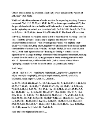 Others are ensnared by a woman (Eccl7:26) or are caughtin the “cords of
affliction” (Job 36:8).
Waltke - Lakadis used more often in warfare for capturing territory from an
enemy (cf. Nu 21:32; 32:39, 41, 42;Pr 16:32) or from a person (Jer. 48:7), but
the paralleland with the cords (ûbehablê) shows that it has its less frequent
use in capturing an animal in a trap (Job 36:8; Ps. 9:6; 35:8; Pr. 6:2; Ec 7:26;
Isa 8:5; Jer. 18:22;48:44;Amos 3:5). (Waltke, B. K. The Book of Proverbs)
In Pr 5:22 Solomonwarns (and sadly failed to heed his own warning - see 1Ki
11:1-11)of the powerof sin ('avon) to capture and the power of sin
(chattat/chattath) to hold - "His own iniquities ('avon) will capture (Heb -
lakad= catchin a net, trap or pit, figuratively of entrapment of men caught in
snares laid by enemies as in Jer 5:26; 18:22;Ps 35:8; Lxx translates lakadin
Pr 5:22 with verb agreuo used in " hunting or fishing = to take, catch;
figuratively of taking advantage of someone in an unguarded moment, seeking
to catchthem in a mistake, try to get them to make a wrong statementas in
Mk 12.13)the wicked, and he will be held (Heb = tamak = basic idea =
"grasping securely"!)with the cords of his sin (chattat/chattath)."
NAS Usage:
Lakad - 120xin 113v- capture(9), captured(57), captures(4), captures at
all(1), catch(2), caught(12), clasp(1), imprisoned(1), seized(1), take(6),
taken(13), takencaptive(2), takes(3),took(8).
Nu 21:32;32:39, 41f; Deut 2:34, 35; 3:4; Josh6:20; 7:14-16;8:19, 21; 10:1, 28,
32, 35, 37, 39, 42; 11:10, 12, 17;15:16f; 19:47;Jdg 1:8, 12-13, 18;3:28; Jdg
7:24-25;8:12, 14;9:45, 50;12:5; 15:4; 1Sa 10:20-21;14:41-42, 47;2Sa 5:7;
8:4; 12:26-28;1Kgs 9:16; 16:18; 2Kgs 12:17;17:6; 18:10;1Chr 11:5; 18:4;
2Chr 12:4; 13:19; 15:8; 17:2; 22:9; 28:18; 32:18;33:11;Neh 9:25; Job 5:13;
36:8; 38:30; 41:17;Ps 9:15; 35:8; 59:12;Pr 5:22; 6:2; 11:6; 16:32; Eccl7:26;
Isa 8:15; 20:1; 24:18;28:13; Jer5:26; 6:11; 8:9; 18:22; 32:3, 24, 28; 34:22;
37:8; 38:3, 28;39:1; 48:1, 7, 41, 44;50:2, 9, 24; 51:31, 41, 56;Lam 4:20; Dan
11:15, 18;Amos 3:4f; Hab 1:10; Zech 14:2.
Here are some representative uses…
 