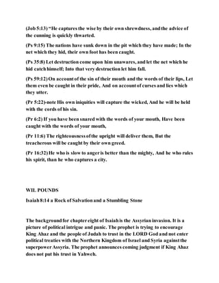 (Job 5:13) “He captures the wise by their own shrewdness, andthe advice of
the cunning is quickly thwarted.
(Ps 9:15) The nations have sunk down in the pit which they have made; In the
net which they hid, their own foot has been caught.
(Ps 35:8) Let destruction come upon him unawares, and let the net which he
hid catchhimself; Into that very destruction let him fall.
(Ps 59:12)On accountof the sin of their mouth and the words of their lips, Let
them even be caught in their pride, And on accountof curses and lies which
they utter.
(Pr 5:22)-note His own iniquities will capture the wicked, And he will be held
with the cords of his sin.
(Pr 6:2) If you have been snared with the words of your mouth, Have been
caught with the words of your mouth,
(Pr 11:6) The righteousnessofthe upright will deliver them, But the
treacherous will be caught by their own greed.
(Pr 16:32)He who is slow to angeris better than the mighty, And he who rules
his spirit, than he who captures a city.
WIL POUNDS
Isaiah8:14 a Rock of Salvationand a Stumbling Stone
The backgroundfor chaptereight of Isaiahis the Assyrian invasion. It is a
picture of political intrigue and panic. The prophet is trying to encourage
King Ahaz and the people of Judah to trust in the LORD God and not enter
political treaties with the Northern Kingdom of Israel and Syria againstthe
superpowerAssyria. The prophet announces coming judgment if King Ahaz
does not put his trust in Yahweh.
 