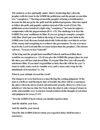 The nation is so low spiritually under Ahaz's leadership that when the
prophet calls for trust in the LORD the politicians and the people accuse him
of a "conspiracy." The king accusedthe prophet of being a troublemaker
because he did not go by the polls and the political programs. Ahaz has opted
to follow the polls and popular opinion instead of the word of God. The
politicians accuse Isaiahofa right wing "conspiracy" becausehe opposes
compromise with the pagannations (8:11–13). The challenge is to fear the
LORD! Put your confidence in Him. If you are going to conspire, conspire
with Him. Don't put your faith in the king of Assyria; put your faith in the
LORD your God. Because Isaiahsidedwith Yahweh they saw him in service
of the enemy and conspiring to overthrow the government. No one was more
loyal to the Lord God and His covenant nation than the prophets. The clarion
call was, "Youare to fear Yahweh!"
If the king and the people had sanctifiedYahweh and feared Him there
would be no conspiracy(v. 13). If you give the LORD His proper place in your
life then you will fear and dread Him. If you put Him first you will sanctify
and honor Him. If you don't regardHim as holy then He will be for you "a
stone to strike and a rock to stumble over, and a snare and a trap for the
inhabitants of Jerusalem" (v. 14).
What is your attitude toward the Lord?
The imagery in verse fourteen is a man fleeing the coming judgment. If the
man is a believer and fleeing in time of trouble the altar will be a sanctuary,
the place where he meets God in salvationand security. However, if he is an
unbeliever who has no time for God, then the altar is only a heap of stones to
strike and stumble over. Look how Isaiahreinforced the thought of salvation
and judgment in verses 13-15.
"It is the LORD of hosts whom you should regard as holy.
And He shall be your fear,
And He shall be your dread.
Then He [the LORD of hosts whom you regardas holy] shall become a
sanctuary;
 