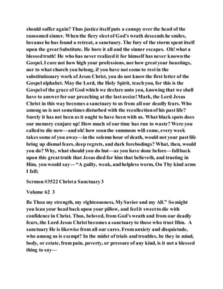 should suffer again? Thus justice itself puts a canopy over the head of the
ransomed sinner. When the fiery sleetof God’s wrath descends he smiles,
because he has found a retreat, a sanctuary. The fury of the storm spent itself
upon the greatSubstitute. He bore it all and the sinner escapes. Oh!what a
blessedtruth! He who has never realized it for himself has never knownthe
Gospel. I care not how high your professions, norhow greatyour boastings,
nor to what church you belong, if you have not come to restin the
substitutionary work of Jesus Christ, you do not know the first letter of the
Gospelalphabet. May the Lord, the Holy Spirit, teachyou, for this is the
Gospelof the grace of God which we declare unto you, knowing that we shall
have to answerfor our preaching at the lastassize!Mark, the Lord Jesus
Christ in this way becomes a sanctuary to us from all our deadly fears. Who
among us is not sometimes disturbed with the recollectionof his past life?
Surely it has not been as it ought to have been with us. What black spots does
our memory conjure up! How much of our time has run to waste? Were you
calledto die now—and oh! how soonthe summons will come, every week
takes some of you away—in the solemn hour of death, would not your past life
bring up dismal fears, deep regrets, and dark forebodings? What, then, would
you do? Why, what should you do but—as you have done before—fallback
upon this greattruth that Jesus died for him that believeth, and trusting in
Him, you would say— “A guilty, weak, andhelpless worm, On Thy kind arms
I fall;
Sermon #3522 Christa Sanctuary3
Volume 62 3
Be Thou my strength, my righteousness, MySavior and my All.” So might
you lean your head back upon your pillow, and feelit sweetto die with
confidence in Christ. Thus, beloved, from God’s wrath and from our deadly
fears, the Lord Jesus Christ becomes a sanctuary to those who trust Him. A
sanctuary He is likewise from all our cares. Fromanxiety and disquietude,
who among us is exempt? In the midst of trials and troubles, be they in mind,
body, or estate, from pain, poverty, or pressure of any kind, is it not a blessed
thing to say—
 