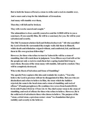 But to both the houses ofIsrael, a stone to strike and a rock to stumble over,
And a snare and a trap for the inhabitants of Jerusalem.
And many will stumble over them,
Then they will fall and be broken;
They will even be snared and caught."
The admonition is clear, sanctify yourselves and the LORD will be to you a
sanctuary. If you sanctify Him, He will be a sanctuary for you. He will be your
salvationand security.
The Old Testamentscholars Keiland Delitzschobserved: "All who sanctified
the Lord of lords He surrounded like temple walls:hid them in Himself,
whilst death and tribulation reigned without, and comforted, fed, and blessed
them in His own gracious fellowship."
However, for those who refuse to trust in Yahweh He will be a stone of
stumbling that will crush them in judgment. Verse fifteen says Godwill set for
the people not only a rock to crush them but a spring loaded bird trap to
snare them. Becauseofthe stone many will stumble, fall and be crushed. They
will be completely destroyed.
Who is this Rock ofSalvation and Stone of Stumbling?
The apostle Petercaptures this idea and reminds his readers, "Youwho
believe the Lord is precious will not be disappointed in Him. But you who are
disobedient and refuse to believe in Him, the stone which the builders
rejected, the same is the head stone and a stone of stumbling and rock of
offense" (Pounds paraphrase). He combines two verses from Isaiah(28:16;
8:14) with Psalm118:22 in 1 Peter2:6–8. The chief corner stone is the stone of
stumbling and rock of offence for those who refuse to believe. However, He is
the solid rock of salvationto those who choose to believe. The purpose of the
"stone, a tried stone, a precious corner–stone"is a foundation that gives
stability and security to the believer.
 