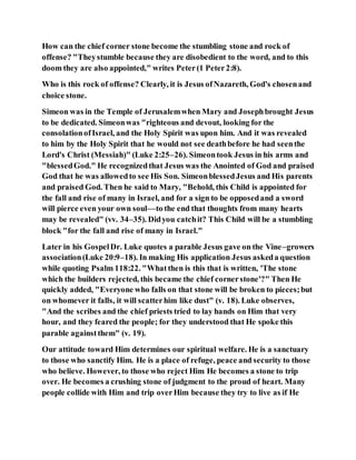 How can the chief corner stone become the stumbling stone and rock of
offense? "Theystumble because they are disobedient to the word, and to this
doom they are also appointed," writes Peter(1 Peter2:8).
Who is this rock of offense? Clearly, it is Jesus ofNazareth, God's chosenand
choice stone.
Simeon was in the Temple of Jerusalemwhen Mary and Josephbrought Jesus
to be dedicated. Simeonwas "righteous and devout, looking for the
consolationofIsrael, and the Holy Spirit was upon him. And it was revealed
to him by the Holy Spirit that he would not see deathbefore he had seenthe
Lord's Christ (Messiah)" (Luke 2:25–26). Simeontook Jesus in his arms and
"blessedGod." He recognizedthat Jesus was the Anointed of God and praised
God that he was allowedto see His Son. SimeonblessedJesus and His parents
and praised God. Then he said to Mary, "Behold, this Child is appointed for
the fall and rise of many in Israel, and for a sign to be opposedand a sword
will pierce even your own soul––to the end that thoughts from many hearts
may be revealed" (vv. 34–35). Didyou catchit? This Child will be a stumbling
block "for the fall and rise of many in Israel."
Later in his GospelDr. Luke quotes a parable Jesus gave on the Vine–growers
association(Luke 20:9–18). In making His application Jesus askeda question
while quoting Psalm 118:22. "Whatthen is this that is written, 'The stone
which the builders rejected, this became the chief cornerstone'?" Then He
quickly added, "Everyone who falls on that stone will be broken to pieces;but
on whomever it falls, it will scatterhim like dust" (v. 18). Luke observes,
"And the scribes and the chief priests tried to lay hands on Him that very
hour, and they feared the people; for they understood that He spoke this
parable againstthem" (v. 19).
Our attitude toward Him determines our spiritual welfare. He is a sanctuary
to those who sanctify Him. He is a place of refuge, peace and security to those
who believe. However, to those who reject Him He becomes a stone to trip
over. He becomes a crushing stone of judgment to the proud of heart. Many
people collide with Him and trip overHim because they try to live as if He
 