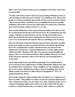 didn't exist. Jesus Christ will always be a stumbling stone to those who refuse
to trust in Him.
"Forthe word of the cross is to those who are perishing foolishness, but to us
who are being savedit is the powerof God" (1 Corinthians 1:18). The Jewish
people were always asking forsigns and the Greeks were in searchofwisdom.
"But we preachChrist crucified, to Jews a stumbling block, and to Gentiles
foolishness, but to those who are the called, both Jews andGreeks, Christthe
powerof God and the wisdom of God" (vv. 22–24).
Peterused the illustration of the rejectedstone becoming God's chosenstone
in a sermon on the death and resurrectionof Jesus. He concludedhis message
saying, "And there is salvationin no one else;for there is no other name
under heaven that has been given among men, by which we must be saved"
(Acts 4:12). Jesus and the salvationHe offers is a stumbling stone for many.
However, He brings eternal life and inner peace to those who believe on Him.
In his greatchapters on the sovereigntyof God in salvation the apostle Paul
draws the conclusionthat Gentiles, who did not have any interest in the
righteousness ofGod, have "attained righteousness,eventhe righteousness
which is by faith" (Romans 9:30). They were unconcernedand indifferent
pagans. They were not concernedabout a right standing with God. Yet, God
in His rich grace and mercy chose to save them by grace through faith in
Jesus Christ.
On the other hand, Israel, who had been pursuing a law of righteousness,
never arrived at God's righteousness.Gentiles attainedthis righteousness,but
Israelfailed. Why? Paul tells us, "They stumbled over 'the stumbling stone,'
just as it is written, 'Behold, I lay in Zion a stone of stumbling and a rock of
offense, and he who believes in Him will not be disappointed'" (9:32–33
quoting Isaiah8:14; 28:16).
The Gentiles obtained a right standing with God which was a "righteousness
that is by faith." The problem was in the way the Jews pursued righteousness.
They wanted to do it their way, not God's way. They wanted to use the Law as
a means of obtaining righteousness. However, by the works of the law they
could never attain it because they were sinners. They could never perfectly
 