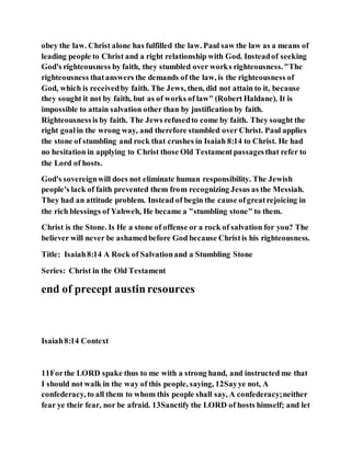 obey the law. Christ alone has fulfilled the law. Paul saw the law as a means of
leading people to Christ and a right relationship with God. Insteadof seeking
God's righteousness by faith, they stumbled over works righteousness."The
righteousness thatanswers the demands of the law, is the righteousness of
God, which is receivedby faith. The Jews, then, did not attain to it, because
they sought it not by faith, but as of works of law" (Robert Haldane). It is
impossible to attain salvation other than by justification by faith.
Righteousnessis by faith. The Jews refusedto come by faith. They sought the
right goalin the wrong way, and therefore stumbled over Christ. Paul applies
the stone of stumbling and rock that crushes in Isaiah 8:14 to Christ. He had
no hesitation in applying to Christ those Old Testamentpassagesthat refer to
the Lord of hosts.
God's sovereignwill does not eliminate human responsibility. The Jewish
people's lack of faith prevented them from recognizing Jesus as the Messiah.
They had an attitude problem. Instead of begin the cause ofgreatrejoicing in
the rich blessings of Yahweh, He became a "stumbling stone" to them.
Christ is the Stone. Is He a stone of offense or a rock of salvation for you? The
believer will never be ashamedbefore God because Christis his righteousness.
Title: Isaiah8:14 A Rock of Salvationand a Stumbling Stone
Series: Christ in the Old Testament
end of precept austinresources
Isaiah8:14 Context
11Forthe LORD spake thus to me with a strong hand, and instructed me that
I should not walk in the way of this people, saying, 12Sayye not, A
confederacy, to all them to whom this people shall say, A confederacy;neither
fear ye their fear, nor be afraid. 13Sanctify the LORD of hosts himself; and let
 
