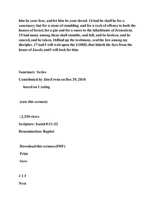 him be your fear, and let him be your dread. 14And he shall be for a
sanctuary; but for a stone of stumbling and for a rock of offence to both the
houses of Israel, for a gin and for a snare to the inhabitants of Jerusalem.
15And many among them shall stumble, and fall, and be broken, and be
snared, and be taken. 16Bind up the testimony, sealthe law among my
disciples. 17And I will wait upon the LORD, that hideth his face from the
house of Jacob, andI will look for him.
Sanctuary Series
Contributed by Jim Erwin on Dec 29, 2010
based on 1 rating
(rate this sermon)
| 2,250 views
Scripture: Isaiah8:11-22
Denomination: Baptist
Downloadthis sermon (PDF)
Print
Save
1 2 3
Next
 