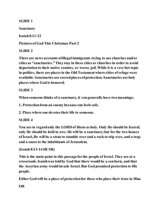 SLIDE 1
Sanctuary
Isaiah8:11-22
Pictures of God This Christmas Part 2
SLIDE 2
There are news accounts ofillegal immigrants trying to use churches and/or
cities as “sanctuaries.”Theystay in these cities or churches in order to avoid
deportation to their native country, or worse, jail. While it is a very hot topic
in politics, there are places in the Old Testamentwhere cities of refuge were
available. Sanctuaries are sacredplaces ofprotection. Sanctuaries are holy
places where God is honored.
SLIDE 3
When someone thinks of a sanctuary, it cangenerally have two meanings:
1. Protectionfrom an enemy because one feels safe.
2. Place where one devotes their life to someone.
SLIDE 4
You are to regardonly the LORD of Hosts as holy. Only He should be feared;
only He should be held in awe. He will be a sanctuary;but for the two houses
of Israel, He will be a stone to stumble over and a rock to trip over, and a trap
and a snare to the inhabitants of Jerusalem.
(Isaiah 8:13-14 HCSB)
This is the main point in this passageforthe people of Israel. They are at a
crossroads. Isaiahwas toldby God that there would be a sonborn, and that
the Assyrian army would invade Israel. But God promised protection to His
people.
Either God will be a place of protectionfor those who place their trust in Him.
OR
 