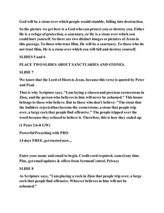 God will be a stone over which people would stumble, falling into destruction.
So the picture we get here is a God who can protect you or destroy you. Either
He is a refuge of protection, a sanctuary, or He is a stone over which you
could hurt yourself. So there are two distinct images orpictures of Jesus in
this passage. To those who trust Him, He will be a sanctuary. To those who do
not trust Him, He is a stone over which you will fall and destroy yourself.
SLIDES 5 and 6
PLACE TWO SLIDES ABOUT SANCTUARIES AND STONES.
SLIDE 7
We know that the Lord of Hosts is Jesus, becausethis verse is quoted by Peter
and Paul.
That is why Scripture says, "I am laying a chosenand precious cornerstone in
Zion, and the person who believes in him will never be ashamed." This honor
belongs to those who believe. But to those who don't believe: "The stone that
the builders rejectedhas become the cornerstone, a stone that people trip
over, a large rock that people find offensive." The people tripped over the
word because they refused to believe it. Therefore, this is how they ended up.
(1 Peter2:6-8 GW)
PowerfulPreaching with PRO
14 days FREE, getstarted now...
Enter your name and email to begin. Credit card required, cancelany time.
Plus, getemail updates & offers from SermonCentral. Privacy
SLIDE 8
As Scripture says, "I am placing a rock in Zion that people trip over, a large
rock that people find offensive. Whoeverbelieves in him will not be
ashamed."
 
