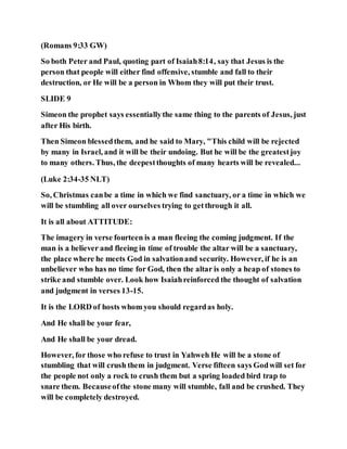 (Romans 9:33 GW)
So both Peter and Paul, quoting part of Isaiah8:14, say that Jesus is the
person that people will either find offensive, stumble and fall to their
destruction, or He will be a person in Whom they will put their trust.
SLIDE 9
Simeon the prophet says essentiallythe same thing to the parents of Jesus, just
after His birth.
Then Simeon blessedthem, and he said to Mary, "This child will be rejected
by many in Israel, and it will be their undoing. But he will be the greatestjoy
to many others. Thus, the deepestthoughts of many hearts will be revealed...
(Luke 2:34-35 NLT)
So, Christmas canbe a time in which we find sanctuary, or a time in which we
will be stumbling all over ourselves trying to getthrough it all.
It is all about ATTITUDE:
The imagery in verse fourteen is a man fleeing the coming judgment. If the
man is a believer and fleeing in time of trouble the altar will be a sanctuary,
the place where he meets God in salvationand security. However, if he is an
unbeliever who has no time for God, then the altar is only a heap of stones to
strike and stumble over. Look how Isaiahreinforced the thought of salvation
and judgment in verses 13-15.
It is the LORD of hosts whom you should regardas holy.
And He shall be your fear,
And He shall be your dread.
However, for those who refuse to trust in Yahweh He will be a stone of
stumbling that will crush them in judgment. Verse fifteen says Godwill set for
the people not only a rock to crush them but a spring loaded bird trap to
snare them. Becauseofthe stone many will stumble, fall and be crushed. They
will be completely destroyed.
 