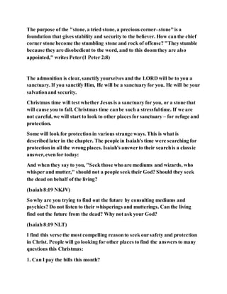 The purpose of the "stone, a tried stone, a precious corner–stone"is a
foundation that gives stability and securityto the believer. How can the chief
corner stone become the stumbling stone and rock of offense? "Theystumble
because they are disobedient to the word, and to this doom they are also
appointed," writes Peter(1 Peter 2:8)
The admonition is clear, sanctify yourselves and the LORD will be to you a
sanctuary. If you sanctify Him, He will be a sanctuary for you. He will be your
salvationand security.
Christmas time will test whether Jesus is a sanctuary for you, or a stone that
will cause you to fall. Christmas time canbe such a stressfultime. If we are
not careful, we will start to look to other places for sanctuary – for refuge and
protection.
Some will look for protection in various strange ways. This is what is
describedlater in the chapter. The people in Isaiah's time were searching for
protection in all the wrong places. Isaiah's answerto their searchis a classic
answer, evenfor today:
And when they say to you, "Seek those who are mediums and wizards, who
whisper and mutter," should not a people seek their God? Should they seek
the dead on behalf of the living?
(Isaiah 8:19 NKJV)
So why are you trying to find out the future by consulting mediums and
psychics? Do not listen to their whisperings and mutterings. Can the living
find out the future from the dead? Why not ask your God?
(Isaiah 8:19 NLT)
I find this verse the most compelling reasonto seek oursafety and protection
in Christ. People will go looking for other places to find the answers to many
questions this Christmas:
1. Can I pay the bills this month?
 