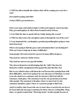 2. Will I be able to handle the relatives that will be coming next week fora
visit?
PowerfulPreaching with PRO
14 days FREE, getstarted now...
Enter your name and email to begin. Credit card required, cancelany time.
Plus, getemail updates & offers from SermonCentral. Privacy
3. Can I find the time to spend with my family during this season?
4. Will I be able to have the strength to make it through the restof the year?
5. Is my husband/wife, son/daughter, grandson/granddaughtergoing to come
back from Iraq?
Where am I going to find the peace and contentment that I am looking for?
Who can I trust to help me in times of difficulty?
Some people will want to look for answers in many different places.
They look for safetyin a bottle of beer.
They look for answers ona psychic hotline.
They drown themselves in debt hoping that the “gifts” they buy for
themselves will be enough protectionagainstthe pain that they feel.
But we are calledto share with them the real Personwho canhelp them with
their difficulties. And it isn't going to be easy. Becauseas Christians, we tend
to use the church as a sanctuary only for ourselves. But God calls the
sanctuary a holy place. The sanctuary is not for our protectionawayfrom
other people. The sanctuary is the place where we meet God. So, the
sanctuary should be a place where we can invite people to find God.
And if we believe that Jesus is the one we trust, then we need to do our best to
let Jesus make the message a sanctuaryfor those who are seeking Him. Many
times, we spend so much time “throwing stones” atother people because of
 